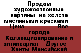 Продам художественные картины  на холсте масляными красками. › Цена ­ 8000-25000 - Все города Коллекционирование и антиквариат » Другое   . Ханты-Мансийский